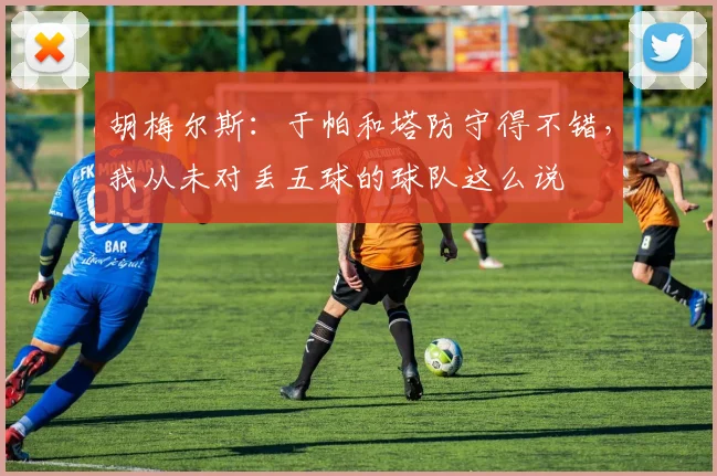 胡梅尔斯：于帕和塔防守得不错，我从未对丢五球的球队这么说