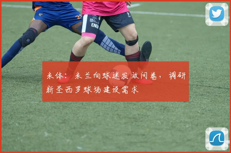 米体：米兰向球迷发放问卷，调研新圣西罗球场建设需求