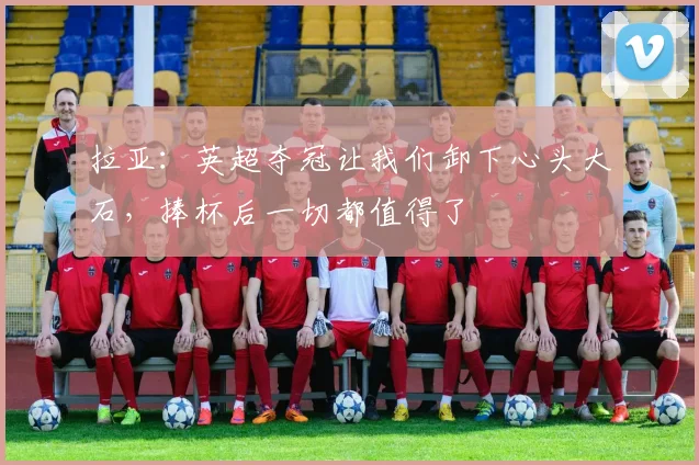 拉亚：英超夺冠让我们卸下心头大石，捧杯后一切都值得了