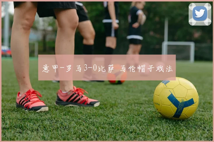 意甲-罗马3-0比萨 马伦帽子戏法