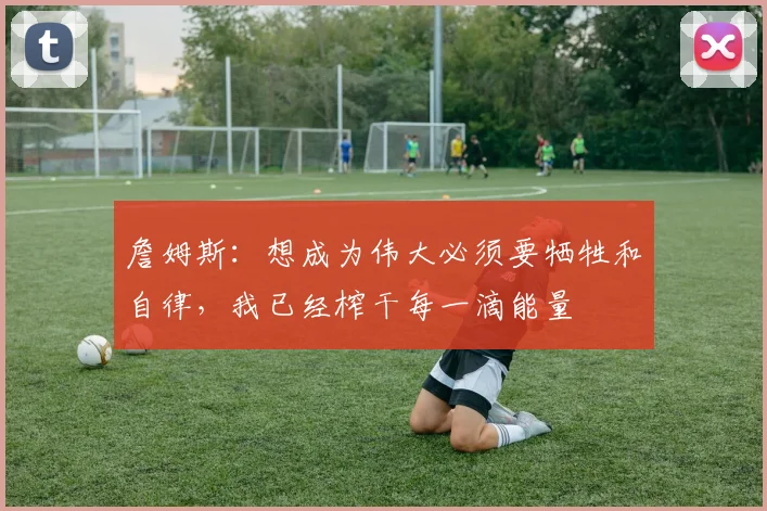 詹姆斯：想成为伟大必须要牺牲和自律，我已经榨干每一滴能量