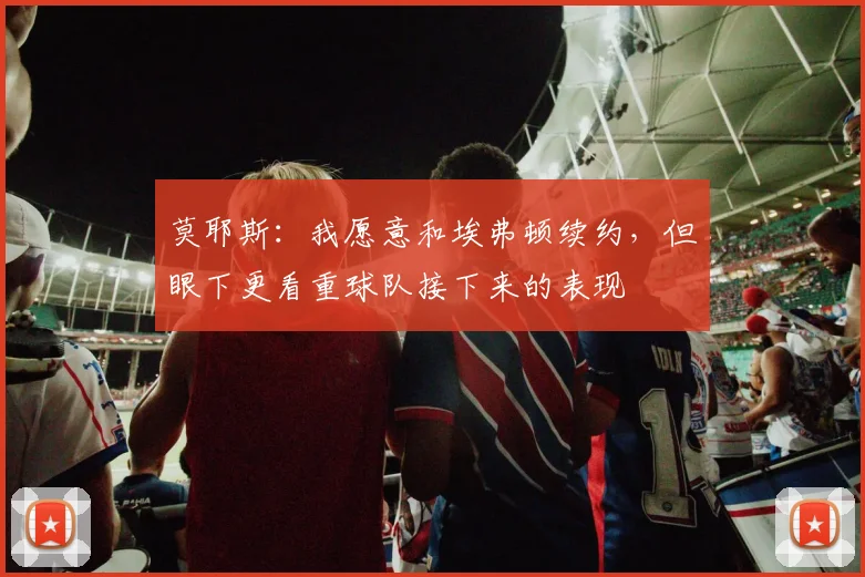 莫耶斯：我愿意和埃弗顿续约，但眼下更看重球队接下来的表现