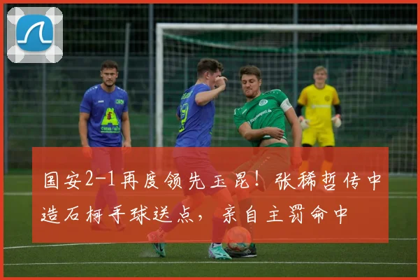 国安2-1再度领先玉昆！张稀哲传中造石柯手球送点，亲自主罚命中